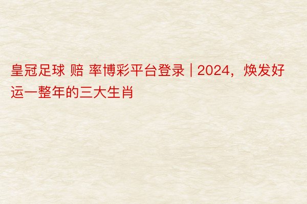 皇冠足球 赔 率博彩平台登录 | 2024，焕发好运一整年的三大生肖