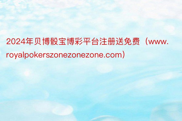 2024年贝博骰宝博彩平台注册送免费（www.royalpokerszonezonezone.com）
