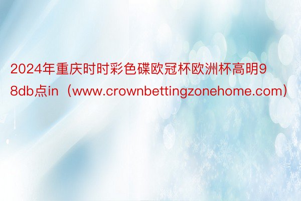 2024年重庆时时彩色碟欧冠杯欧洲杯高明98db点in（www.crownbettingzonehome.com）