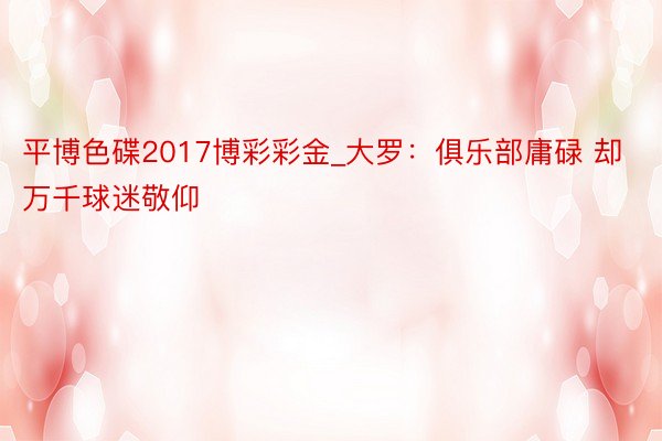 平博色碟2017博彩彩金_大罗：俱乐部庸碌 却万千球迷敬仰