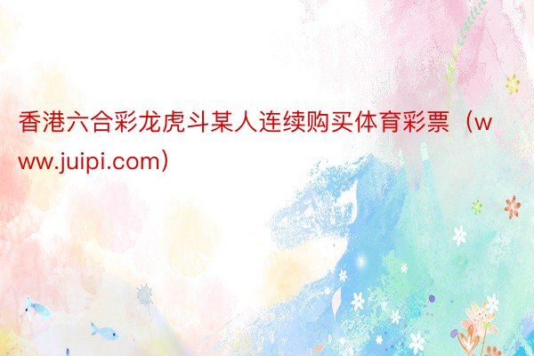 香港六合彩龙虎斗某人连续购买体育彩票（www.juipi.com）