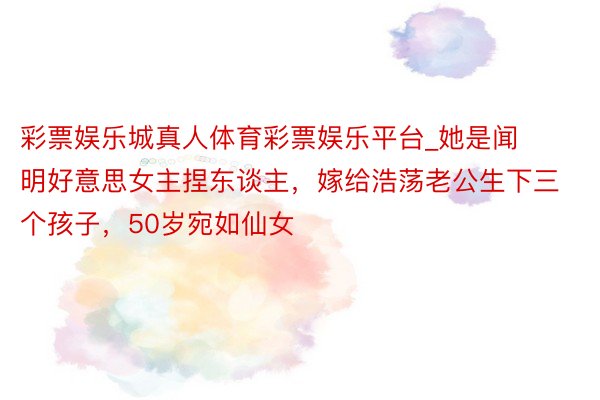 彩票娱乐城真人体育彩票娱乐平台_她是闻明好意思女主捏东谈主，嫁给浩荡老公生下三个孩子，50岁宛如仙女