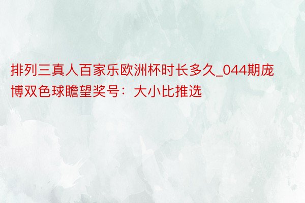 排列三真人百家乐欧洲杯时长多久_044期庞博双色球瞻望奖号：大小比推选