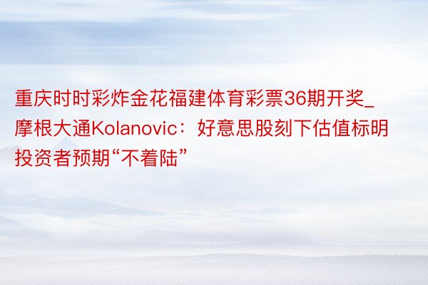 重庆时时彩炸金花福建体育彩票36期开奖_摩根大通Kolanovic：好意思股刻下估值标明投资者预期“不着陆”