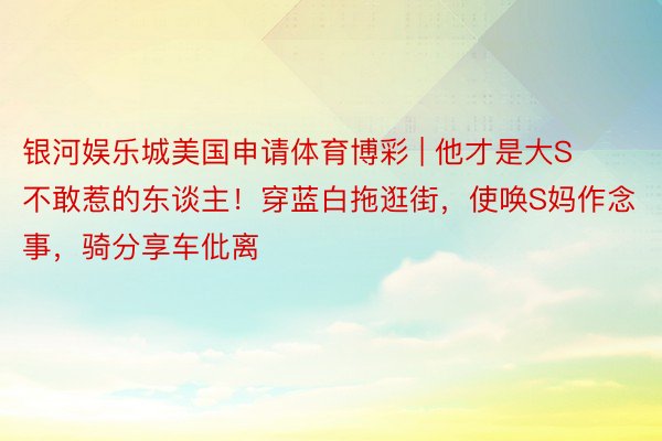 银河娱乐城美国申请体育博彩 | 他才是大S不敢惹的东谈主！穿蓝白拖逛街，使唤S妈作念事，骑分享车仳离
