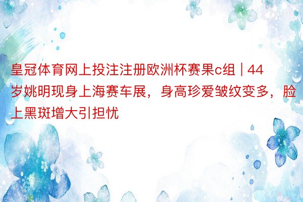 皇冠体育网上投注注册欧洲杯赛果c组 | 44岁姚明现身上海赛车展，身高珍爱皱纹变多，脸上黑斑增大引担忧