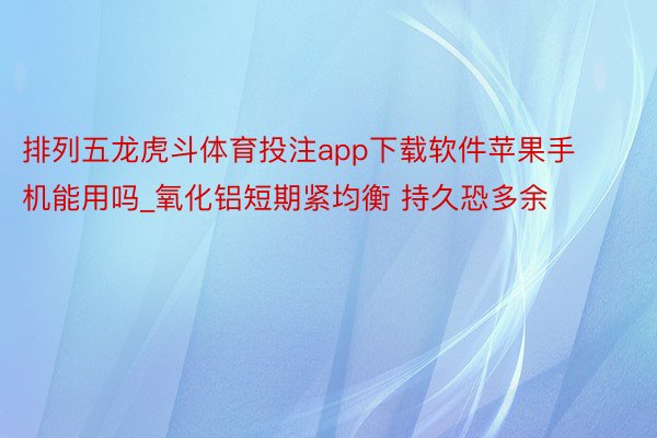 排列五龙虎斗体育投注app下载软件苹果手机能用吗_氧化铝短期紧均衡 持久恐多余