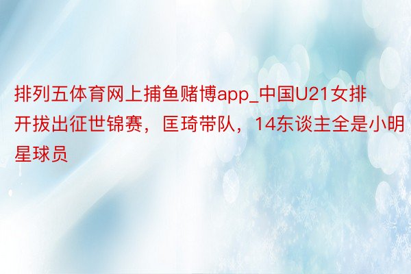 排列五体育网上捕鱼赌博app_中国U21女排开拔出征世锦赛，匡琦带队，14东谈主全是小明星球员