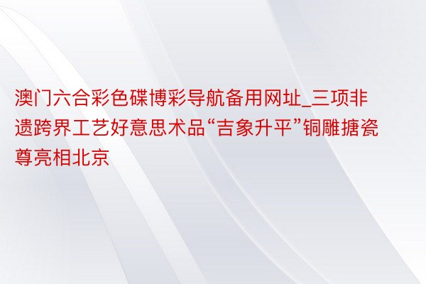澳门六合彩色碟博彩导航备用网址_三项非遗跨界工艺好意思术品“吉象升平”铜雕搪瓷尊亮相北京