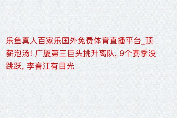 乐鱼真人百家乐国外免费体育直播平台_顶薪泡汤! 广厦第三巨头挑升离队, 9个赛季没跳跃, 李春江有目光