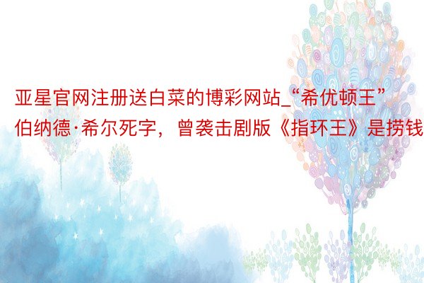 亚星官网注册送白菜的博彩网站_“希优顿王”伯纳德·希尔死字，曾袭击剧版《指环王》是捞钱
