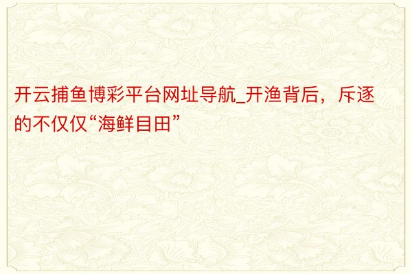 开云捕鱼博彩平台网址导航_开渔背后，斥逐的不仅仅“海鲜目田”