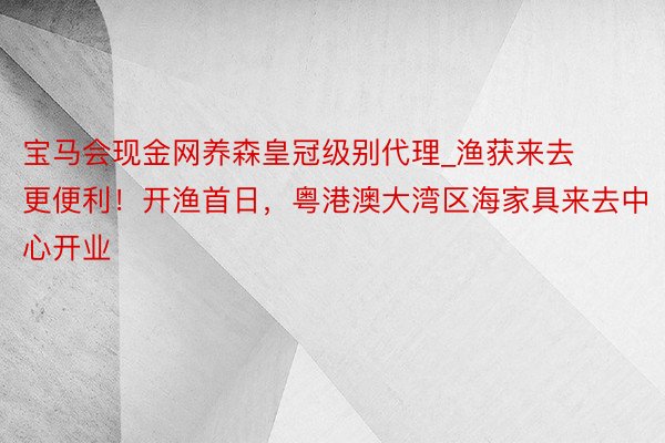 宝马会现金网养森皇冠级别代理_渔获来去更便利！开渔首日，粤港澳大湾区海家具来去中心开业