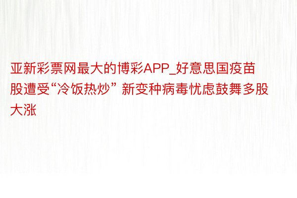 亚新彩票网最大的博彩APP_好意思国疫苗股遭受“冷饭热炒” 新变种病毒忧虑鼓舞多股大涨