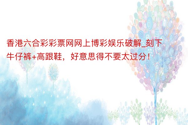 香港六合彩彩票网网上博彩娱乐破解_刻下牛仔裤+高跟鞋，好意思得不要太过分！
