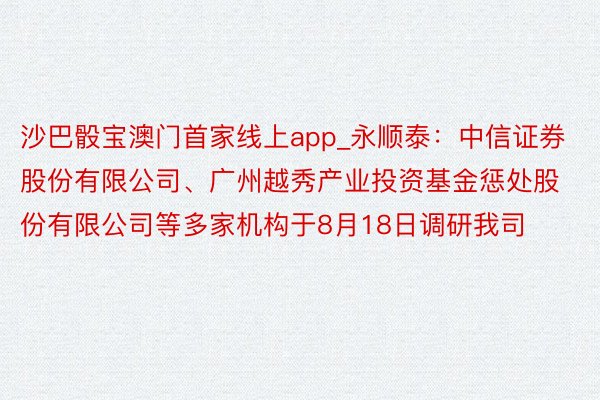 沙巴骰宝澳门首家线上app_永顺泰：中信证券股份有限公司、广州越秀产业投资基金惩处股份有限公司等多家机构于8月18日调研我司