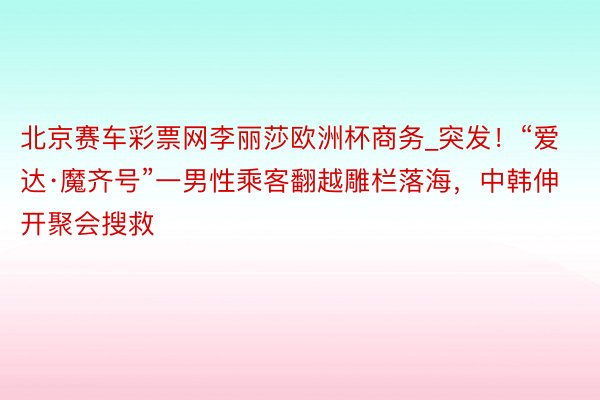 北京赛车彩票网李丽莎欧洲杯商务_突发！“爱达·魔齐号”一男性乘客翻越雕栏落海，中韩伸开聚会搜救