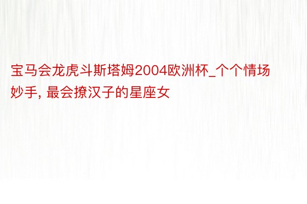 宝马会龙虎斗斯塔姆2004欧洲杯_个个情场妙手, 最会撩汉子的星座女