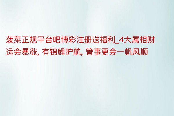 菠菜正规平台吧博彩注册送福利_4大属相财运会暴涨, 有锦鲤护航, 管事更会一帆风顺