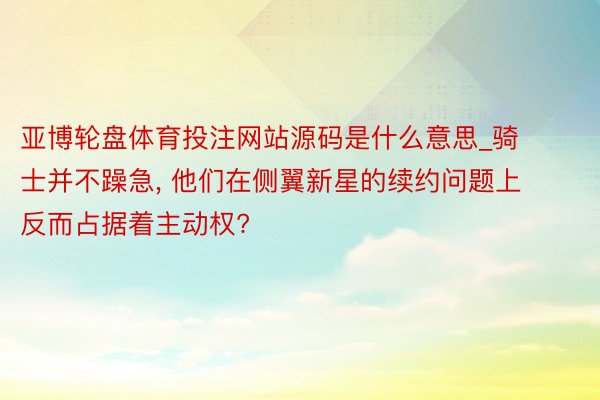 亚博轮盘体育投注网站源码是什么意思_骑士并不躁急, 他们在侧翼新星的续约问题上反而占据着主动权?
