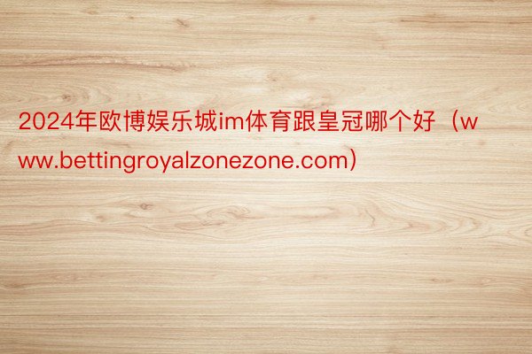 2024年欧博娱乐城im体育跟皇冠哪个好（www.bettingroyalzonezone.com）