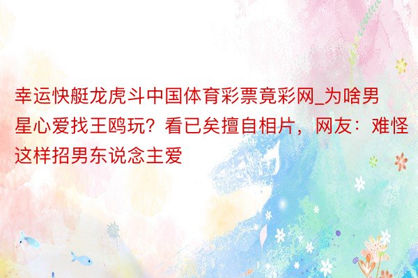 幸运快艇龙虎斗中国体育彩票竟彩网_为啥男星心爱找王鸥玩？看已矣擅自相片，网友：难怪这样招男东说念主爱