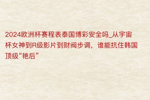 2024欧洲杯赛程表泰国博彩安全吗_从宇宙杯女神到R级影片到财阀步调，谁能抗住韩国顶级“艳后”
