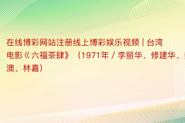 在线博彩网站注册线上博彩娱乐视频 | 台湾电影巜六福茶肆》（1971年／李丽华、修建华、魏平澳、林嘉）