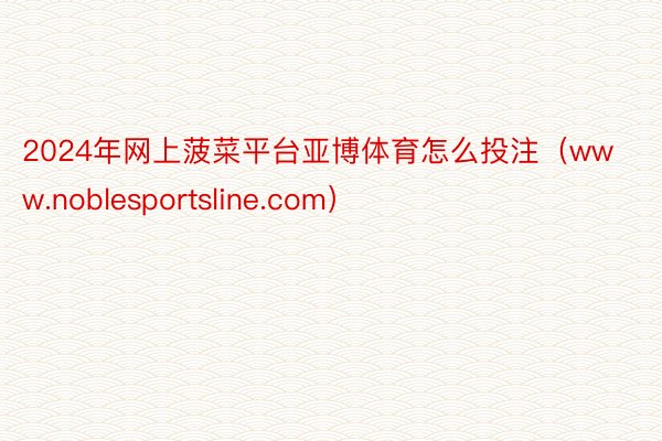 2024年网上菠菜平台亚博体育怎么投注（www.noblesportsline.com）