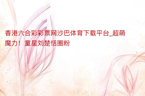 香港六合彩彩票网沙巴体育下载平台_超萌魔力！童星刘楚恬圈粉