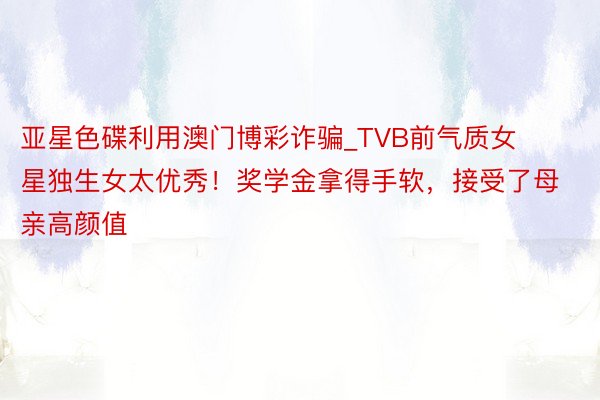 亚星色碟利用澳门博彩诈骗_TVB前气质女星独生女太优秀！奖学金拿得手软，接受了母亲高颜值