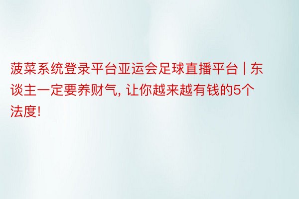 菠菜系统登录平台亚运会足球直播平台 | 东谈主一定要养财气, 让你越来越有钱的5个法度!