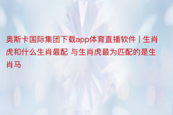 奥斯卡国际集团下载app体育直播软件 | 生肖虎和什么生肖最配 与生肖虎最为匹配的是生肖马