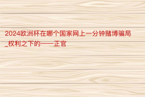 2024欧洲杯在哪个国家网上一分钟赌博骗局_权利之下的——正官